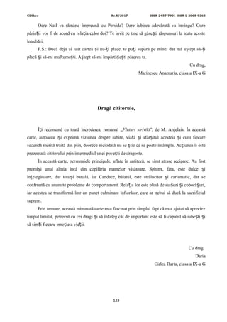 CDIhcc Nr.8/2017 ISSN 2457-7901 ISSN-L 2068-9365
Oare Natl va rămâne împreună cu Persida? Oare iubirea adevărată va învinge? Oare
părin ii vor fi de acord cu rela ia celor doi? Te invit pe tine să găse ti răspunsuri la toate acesteț ț ș
întrebări.
P.S.: Dacă deja ai luat cartea i nu- i place, te po i supăra pe mine, dar mă a tept să- iș ț ț ș ț
placă i să-mi mul ume ti. A tept să-mi împărtă e ti părerea ta.ș ț ș ș ș ș
Cu drag,
Marinescu Anamaria, clasa a IX-a G
Dragă cititorule,
Î i recomand cu toată încrederea, romanul „ț Fluturi strivi iț ”, de M. Anjelais. În această
carte, autoarea î i exprimă viziunea despre iubire, via ă i sfâr itul acesteia i cum fiecareș ț ș ș ș
secundă merită trăită din plin, deorece niciodată nu se tie ce se poate întâmpla. Ac iunea îi esteș ț
prezentată cititorului prin intermediul unei pove ti de dragoste.ș
În această carte, personajele principale, aflate în antiteză, se simt atrase reciproc. Au fost
promi i unul altuia încă din copilăria mamelor visătoare. Sphinx, fata, este dulce iș ș
în elegătoare, dar totu i banală, iar Candace, băiatul, este strălucitor i carismatic, dar seț ș ș
confruntă cu anumite probleme de comportament. Rela ia lor este plină de sui uri i coborâ uri,ț ș ș ș
iar acestea se transformă într-un punct culminant înfiorător, care ar trebui să ducă la sacrificiul
suprem.
Prin urmare, această minunată carte m-a fascinat prin simplul fapt că m-a ajutat să apreciez
timpul limitat, petrecut cu cei dragi i să în eleg cât de important este să fi capabil să iube ti iș ț ș ș
să sim i fiecare emo ie a vie ii.ț ț ț
Cu drag,
Daria
Cirlea Daria, clasa a IX-a G
123
 