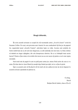 CDIhcc Nr.8/2017 ISSN 2457-7901 ISSN-L 2068-9365
Dragă cititorule,
Î i scriu această scrisoare cu scopul de a- i recomanda cartea „ț ț Jocurile foamei” scrisă de
Suzanne Collins. Pe scurt, este povestea unei Americi în care conducătorii î i bat joc de poporulș
lor, organizând anual „Jocurile Foamei”, adevărate lupte cu via a. Acestea sunt urmărite deț
foarte multă lume i cu cât sunt mai sângeroase, cu atât audien a este mai mare. La final, trebuieș ț
să rămână un singur câ tigător, din cele dousprezece districte. De ce se întâmplă toate acesteș
lucruri? Pentru a ine minte că revoltele din trecut nu au avut succes i pentru a nu le mai repetaț ș
niciodată.
Sunt nouă sute de pagini în care nu po i pune cartea jos, mereu fiind curios de ceea ce vaț
urma. i chiar dacă ai văzut filmul i cuno ti deja finalul pove tii, tot te va ine în priză.Ș ș ș ș ț
Sper ca această carte să î i placă la fel de mult cât mi-a plăcut i mie i să-mi răspunzi laț ș ș
această scrisoare spunându-mi părerea ta.
Cu drag,
David
Bor an David Andrei, clasa a IX-a Gș
124
 