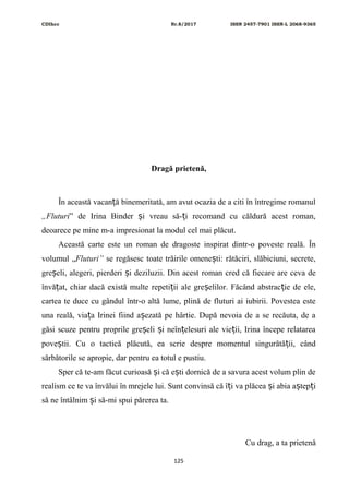 CDIhcc Nr.8/2017 ISSN 2457-7901 ISSN-L 2068-9365
Dragă prietenă,
În această vacan ă binemeritată, am avut ocazia de a citi în întregime romanulț
„Fluturi” de Irina Binder i vreau să- i recomand cu căldură acest roman,ș ț
deoarece pe mine m-a impresionat la modul cel mai plăcut.
Această carte este un roman de dragoste inspirat dintr-o poveste reală. În
volumul „Fluturi” se regăsesc toate trăirile omene ti: rătăciri, slăbiciuni, secrete,ș
gre eli, alegeri, pierderi i deziluzii. Din acest roman cred că fiecare are ceva deș ș
învă at, chiar dacă există multe repeti ii ale gre elilor. Făcând abstrac ie de ele,ț ț ș ț
cartea te duce cu gândul într-o altă lume, plină de fluturi ai iubirii. Povestea este
una reală, via a Irinei fiind a ezată pe hârtie. După nevoia de a se recăuta, de aț ș
găsi scuze pentru proprile gre eli i neîn elesuri ale vie ii, Irina începe relatareaș ș ț ț
pove tii. Cu o tactică plăcută, ea scrie despre momentul singurătă ii, cândș ț
sărbătorile se apropie, dar pentru ea totul e pustiu.
Sper că te-am făcut curioasă i că e ti dornică de a savura acest volum plin deș ș
realism ce te va învălui în mrejele lui. Sunt convinsă că î i va plăcea i abia a tep iț ș ș ț
să ne întâlnim i să-mi spui părerea ta.ș
Cu drag, a ta prietenă
125
 
