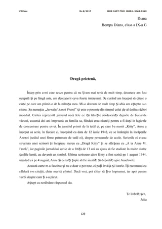 CDIhcc Nr.8/2017 ISSN 2457-7901 ISSN-L 2068-9365
Diana
Bompa Diana, clasa a IX-a G
Dragă prietenă,
Încep prin a-mi cere scuze pentru că nu i-am mai scris de mult timp, deoarece am fostț
ocupată i pe lângă asta, am descoperit ceva foarte interesant. De curând am început să citesc oș
carte pe care am primit-o de la mătu a mea. Mi-o doream de mult timp i abia am a teptat s-oș ș ș
citesc. Se nume te „ș Jurnalul Annei Frank” i este o poveste din timpul celui de-al doilea războiș
mondial. Cartea reprezintă jurnalul unei fete ce î i trăie te adolescen a departe de bucuriileș ș ț
vârstei, ascunsă doi ani împreună cu familia sa, fiindcă erau căuta i pentru a fi du i în lagăreleț ș
de concentrare pentru evrei. În jurnalul primit de la tatăl ei, pe care l-a numit „Kitty”, Anne a
început să scrie, în fiecare zi, începând cu data de 12 iunie 1942, ce se întâmplă în încăperile
Anexei (sediul unei firme patronate de tatăl ei), despre persoanele de acolo. Scrierile ei aveau
structura unei scrisori i începeau mereu cu „Dragă Kitty” i se sfâr eau cu „A ta Anne M.ș ș ș
Frank”, iar paginile jurnalului scrise de o feti ă de 13 ani au ajuns să fie studiate în multe dintreț
colile lumii, au devenit un simbol. Ultima scrisoare către Kitty a fost scrisă pe 1 august 1944,ș
urmând ca pe 4 august, Anne i ceilal i apte să fie aresta i i deporta i spre Auschwitz.ș ț ș ț ș ț
Această carte m-a fascinat i nu e doar o poveste, ci po i învă a i istorie. Î i recomand cuș ț ț ș ț
căldură s-o cite ti, chiar merită efortul. Dacă vrei, pot chiar să i-o împrumut, iar apoi putemș ț
vorbi despre cum i s-a părut.ț
A tept cu nerăbdare răspunsul tău.ș
Te îmbră i ez,ț ș
Julia
126
 
