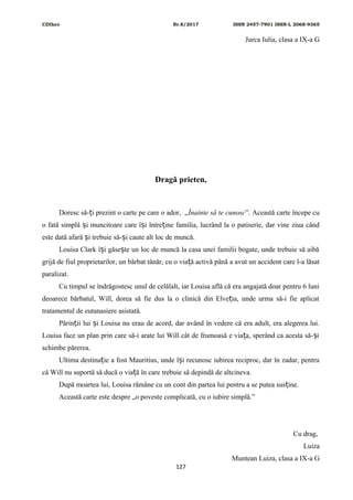 CDIhcc Nr.8/2017 ISSN 2457-7901 ISSN-L 2068-9365
Jurca Iulia, clasa a IX-a G
Dragă prieten,
Doresc să- i prezint o carte pe care o ador, „ț Înainte să te cunosc”. Această carte începe cu
o fată simplă i muncitoare care î i între ine familia, lucrând la o patiserie, dar vine ziua cândș ș ț
este dată afară i trebuie să- i caute alt loc de muncă.ș ș
Louisa Clark î i găse te un loc de muncă la casa unei familii bogate, unde trebuie să aibăș ș
grijă de fiul proprietarilor, un bărbat tânăr, cu o via ă activă până a avut un accident care l-a lăsatț
paralizat.
Cu timpul se îndrăgostesc unul de celălalt, iar Louisa află că era angajată doar pentru 6 luni
deoarece bărbatul, Will, dorea să fie dus la o clinică din Elve ia, unde urma să-i fie aplicatț
tratamentul de eutanasiere asistată.
Părin ii lui i Louisa nu erau de acord, dar având în vedere că era adult, era alegerea lui.ț ș
Louisa face un plan prin care să-i arate lui Will cât de frumoasă e via a, sperând ca acesta să- iț ș
schimbe părerea.
Ultima destina ie a fost Mauritius, unde î i recunosc iubirea reciproc, dar în zadar, pentruț ș
că Will nu suportă să ducă o via ă în care trebuie să depindă de altcineva.ț
După moartea lui, Louisa rămâne cu un cont din partea lui pentru a se putea sus ine.ț
Această carte este despre „o poveste complicată, cu o iubire simplă.”
Cu drag,
Luiza
Muntean Luiza, clasa a IX-a G
127
 