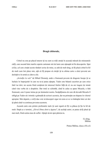 CDIhcc Nr.8/2017 ISSN 2457-7901 ISSN-L 2068-9365
Dragă cititorule,
Cititul nu este pe placul tuturor i nu sunt cu to ii atra i în aceea i măsură de minunateleș ț ș ș
căr i, care ascund între marile coperte cartonate mii de lumi care a teaptă să fie descoperite. Sperț ș
că ie, cel care cite ti aceste rânduri scrise de mine, cu atât de mult drag, să î i placă cititul la felț ș ț
de mult cum îmi place mie, a ă că î i propun să cite ti i tu ultima carte a cărei poveste amș ț ș ș
deslu it-o în urmă cu câteva zile.ș
„Invita ie la valsț ” de Mihail Drume , unde o frumoasă poveste de dragoste începe i seș ș
încheie în împrejurări în care nu te-ai putea a tepta. Tudor este băiatul cuceritor pe care oriceș
fată l-ar dori, iar acesta fiind con tient de interesul fetelor fa ă de el, nu are tragere de inimăș ț
când vine vorba de o despărire. Dar totul se schimbă, când în calea sa apare Micaela, o fată
frumoasă, care îi pune inima pe jar domnului nostru. Încăpă inarea de care dă dovadă Micaela îlț
obligă pe Tudor să-i trimită o grămadă de scrisori acesteia, dar nu prime te un răspuns în viitorulș
apropiat. Mai departe, o să- i dau voie să descoperi sigur tot ceea ce se va întâmpla între cei doiț
i până când va continua povestea acestora.ș
Această carte este printre preferatele mele i sunt sigură că î i va plăcea i ie la fel deș ț ș ț
mult. După ce o termini, „Elevul Dima dintr-a apteaș ”, de acela i autor, ar putea să- i placă iș ț ș
mai mult, fiind cartea mea de suflet. A tept să-mi spui părerea ta.ș
Cu drag,
Mălina
Pintea Mălina, clasa a IX-a G
128
 