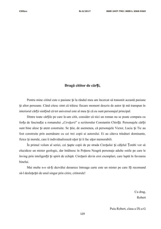CDIhcc Nr.8/2017 ISSN 2457-7901 ISSN-L 2068-9365
Dragă cititor de căr i,ț
Pentru mine cititul este o pasiune i la rândul meu am încercat să transmit această pasiuneș
i altor persoane. Când citesc simt că trăiesc fiecare moment descris de autor i mă transpun înș ș
interiorul căr ii sim ind că tot universul este al meu i că eu sunt personajul principal.ț ț ș
Dintre toate căr ile pe care le-am citit, consider că nici un roman nu se poate compara cuț
for a de fascina ie a romanului „ț ț Cire ariiș ” a scriitorului Constantin Chiri ă. Personajele căr iiț ț
sunt bine alese i atent construite. Se tie, de asemenea, că personajele Victor, Lucia i Tic auș ș ș
fost construite prin asemănare cu cei trei copii ai autorului. Ei au câteva trăsături dominante,
fizice i morale, care îi individualizează u or i îi fac u or memorabili.ș ș ș ș
În primul volum al seriei, cei apte copii de pe strada Cire ului i că elul ombi vor săș ș ș ț Ț
elucideze un mister geologic, dar întâlnesc în Pe tera Neagră personaje adulte ostile pe care leș
înving prin inteligen ă i spirit de echipă. Cire arii devin eroi exemplari, care luptă în favoareaț ș ș
binelui.
Mai multe n-o să- i dezvălui deoarece întreaga carte este un mister pe care î i recomandț ț
să-l deslu e ti de unul singur prin citire, cititorule!ș ș
Cu drag,
Robert
Puiu Robert, clasa a IX-a G
129
 