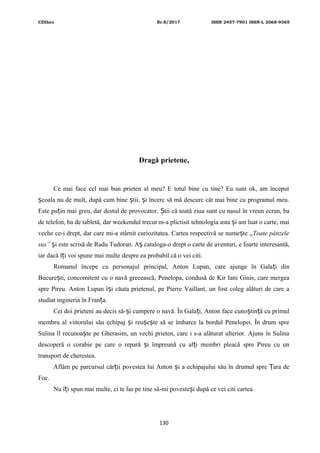 CDIhcc Nr.8/2017 ISSN 2457-7901 ISSN-L 2068-9365
Dragă prietene,
Ce mai face cel mai bun prieten al meu? E totul bine cu tine? Eu sunt ok, am început
coala nu de mult, după cum bine tii, i încerc să mă descurc cât mai bine cu programul meu.ș ș ș
Este pu in mai greu, dar destul de provocator. tii că toată ziua sunt cu nasul în vreun ecran, baț Ș
de telefon, ba de tabletă, dar weekendul trecut m-a plictisit tehnologia asta i am luat o carte, maiș
veche ce-i drept, dar care mi-a stârnit curiozitatea. Cartea respectivă se nume te „ș Toate pânzele
sus” i este scrisă de Radu Tudoran. A cataloga-o drept o carte de aventuri, e foarte interesantă,ș ș
iar dacă î i voi spune mai multe despre ea probabil că o vei citi.ț
Romanul începe cu personajul principal, Anton Lupan, care ajunge în Gala i dinț
Bucure ti, concomitent cu o navă grecească, Penelopa, condusă de Kir Iani Ginis, care mergeaș
spre Pireu. Anton Lupan î i căuta prietenul, pe Pierre Vaillant, un fost coleg alături de care aș
studiat ingineria în Fran a.ț
Cei doi prieteni au decis să- i cumpere o navă. În Gala i, Anton face cuno tin ă cu primulș ț ș ț
membru al viitorului său echipaj i reu e te să se îmbarce la bordul Penelopei. În drum spreș ș ș
Sulina îl recunoa te pe Gherasim, un vechi prieten, care i s-a alăturat ulterior. Ajuns în Sulinaș
descoperă o corabie pe care o repară i împreună cu al i membri pleacă spre Pireu cu unș ț
transport de cherestea.
Aflăm pe parcursul căr ii povestea lui Anton i a echipajului său în drumul spre ara deț ș Ț
Foc.
Nu î i spun mai multe, ci te las pe tine să-mi poveste i după ce vei citi cartea.ț ș
130
 