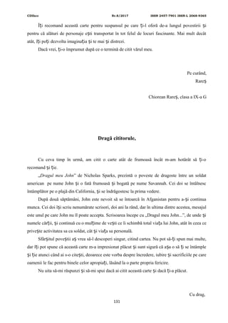 CDIhcc Nr.8/2017 ISSN 2457-7901 ISSN-L 2068-9365
Î i recomand această carte pentru suspansul pe care i-l oferă de-a lungul povestirii iț ț ș
pentru că alături de personaje e ti transportat în tot felul de locuri fascinante. Mai mult decâtș
atât, î i po i dezvolta imagina ia i te mai i distrezi.ț ț ț ș ș
Dacă vrei, i-o împrumut după ce o termină de citit vărul meu.ț
Pe curând,
Rareș
Chiorean Rare , clasa a IX-a Gș
Dragă cititorule,
Cu ceva timp în urmă, am citit o carte atât de frumoasă încât m-am hotărât să i-oț
recomand i ie.ș ț
„Dragul meu John” de Nicholas Sparks, prezintă o poveste de dragoste între un soldat
american pe nume John i o fată frumoasă i bogată pe nume Savannah. Cei doi se întâlnescș ș
întâmplător pe o plajă din California, i se îndrăgostesc la prima vedere.ș
După două săptămâni, John este nevoit să se întoarcă în Afganistan pentru a- i continuaș
munca. Cei doi î i scriu nenumărate scrisori, doi ani la rând, dar în ultima dintre acestea, mesajulș
este unul pe care John nu îl poate accepta. Scrisoarea începe cu „Dragul meu John...”, de unde iș
numele căr ii, i continuă cu o mul ime de ve ti ce îi schimbă total via a lui John, atât în ceea ceț ș ț ș ț
prive te activitatea sa ca soldat, cât i via a sa personală.ș ș ț
Sfâr itul pove tii a vrea să-l descoperi singur, citind cartea. Nu pot să- i spun mai multe,ș ș ș ț
dar î i pot spune că această carte m-a impresionat plăcut i sunt sigură că a a o să i se întâmpleț ș ș ț
i ie atunci când ai s-o cite ti, deoarece este vorba despre încredere, iubire i sacrificiile pe careș ț ș ș
oamenii le fac pentru binele celor apropia i, lăsând la o parte propria fericire.ț
Nu uita să-mi răspunzi i să-mi spui dacă ai citit această carte i dacă i-a plăcut.ș ș ț
Cu drag,
131
 