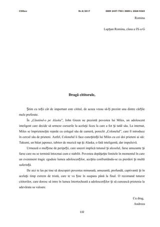 CDIhcc Nr.8/2017 ISSN 2457-7901 ISSN-L 2068-9365
Romina
Lup an Romina, clasa a IX-a Gș
Dragă cititorule,
tim cu to ii cât de important este cititul, de aceea vreau să- i prezint una dintre căr ileȘ ț ț ț
mele preferate.
În „Căutând-o pe Alaska”, John Green ne prezintă povestea lui Miles, un adolescent
inteligent care decide să urmeze cursurile la acela i liceu la care a fot i tatăl său. La internat,ș ș
Miles se împrietene te repede cu colegul său de cameră, poreclit „Colonelul”, care îl introduceș
în cercul său de prieteni. Astfel, Colonelul îi face cuno tin ă lui Miles cu cei doi prieteni ai săi:ș ț
Takumi, un băiat japonez, iubitor de muzică rap i Alaska, o fată inteligentă, dar impulsivă.ș
Urmează o mul ime de peripe ii, care uneori implică tutunul i alcoolul, farse amuzante iț ț ș ș
farse care nu se termină întocmai cum e stabilit. Povestea depă e te limitele în momentul în careș ș
un eveniment tragic zguduie lumea adolescen ilor, ace tia confruntându-se cu pierderi i multăț ș ș
suferin ă.ț
De aici te las pe tine să descoperi povestea minunată, amuzantă, profundă, captivantă i înș
acela i timp extrem de tristă, care te va ine în suspans până la final. O recomand tuturorș ț
cititorilor, care doresc să intre în lumea întortocheată a adolescen ilor i să cunoască prietenia laț ș
adevărata sa valoare.
Cu drag,
Andreea
132
 