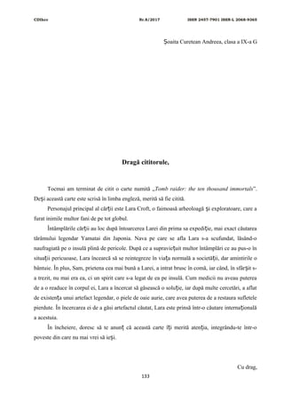 CDIhcc Nr.8/2017 ISSN 2457-7901 ISSN-L 2068-9365
oaita Curetean Andreea, clasa a IX-a GȘ
Dragă cititorule,
Tocmai am terminat de citit o carte numită „Tomb raider: the ten thousand immortals”.
De i această carte este scrisă în limba engleză, merită să fie citită.ș
Personajul principal al căr ii este Lara Croft, o faimoasă arheoloagă i exploratoare, care aț ș
furat inimile multor fani de pe tot globul.
Întâmplările căr ii au loc după întoarcerea Larei din prima sa expedi ie, mai exact căutareaț ț
tărâmului legendar Yamatai din Japonia. Nava pe care se afla Lara s-a scufundat, lăsând-o
naufragiată pe o insulă plină de pericole. După ce a supravie uit multor întâmplări ce au pus-o înț
situa ii pericuoase, Lara încearcă să se reintegreze în via a normală a societă ii, dar amintirile oț ț ț
bântuie. În plus, Sam, prietena cea mai bună a Larei, a intrat brusc în comă, iar când, în sfâr it s-ș
a trezit, nu mai era ea, ci un spirit care s-a legat de ea pe insulă. Cum medicii nu aveau puterea
de a o readuce în corpul ei, Lara a încercat să găsească o solu ie, iar după multe cercetări, a aflatț
de existen a unui artefact legendar, o piele de oaie aurie, care avea puterea de a restaura sufleteleț
pierdute. În încercarea ei de a găsi artefactul căutat, Lara este prinsă într-o căutare interna ionalăț
a acestuia.
În încheiere, doresc să te anun că această carte î i merită aten ia, integrându-te într-oț ț ț
poveste din care nu mai vrei să ie i.ș
Cu drag,
133
 