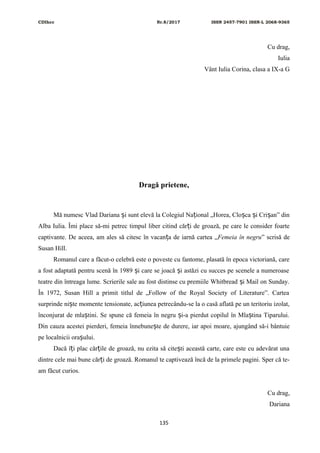 CDIhcc Nr.8/2017 ISSN 2457-7901 ISSN-L 2068-9365
Cu drag,
Iulia
Vânt Iulia Corina, clasa a IX-a G
Dragă prietene,
Mă numesc Vlad Dariana i sunt elevă la Colegiul Na ional „Horea, Clo ca i Cri an” dinș ț ș ș ș
Alba Iulia. Îmi place să-mi petrec timpul liber citind căr i de groază, pe care le consider foarteț
captivante. De aceea, am ales să citesc în vacan a de iarnă cartea „ț Femeia în negru” scrisă de
Susan Hill.
Romanul care a făcut-o celebră este o poveste cu fantome, plasată în epoca victoriană, care
a fost adaptată pentru scenă în 1989 i care se joacă i astăzi cu succes pe scenele a numeroaseș ș
teatre din întreaga lume. Scrierile sale au fost distinse cu premiile Whitbread i Mail on Sunday.ș
În 1972, Susan Hill a primit titlul de „Follow of the Royal Society of Literature”. Cartea
surprinde ni te momente tensionate, ac iunea petrecându-se la o casă aflată pe un teritoriu izolat,ș ț
înconjurat de mla tini. Se spune că femeia în negru i-a pierdut copilul în Mla tina Tiparului.ș ș ș
Din cauza acestei pierderi, femeia înnebune te de durere, iar apoi moare, ajungând să-i bântuieș
pe localnicii ora ului.ș
Dacă î i plac căr ile de groază, nu ezita să cite ti această carte, care este cu adevărat unaț ț ș
dintre cele mai bune căr i de groază. Romanul te captivează încă de la primele pagini. Sper că te-ț
am făcut curios.
Cu drag,
Dariana
135
 