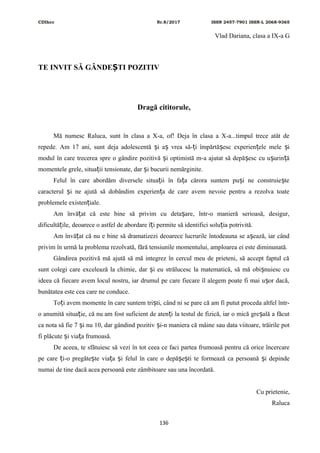 CDIhcc Nr.8/2017 ISSN 2457-7901 ISSN-L 2068-9365
Vlad Dariana, clasa a IX-a G
TE INVIT SĂ GÂNDE TI POZITIVȘ
Dragă cititorule,
Mă numesc Raluca, sunt în clasa a X-a, of! Deja în clasa a X-a...timpul trece atât de
repede. Am 17 ani, sunt deja adolescentă i a vrea să- i împărtă esc experien ele mele iș ș ț ș ț ș
modul în care trecerea spre o gândire pozitivă i optimistă m-a ajutat să depă esc cu u urin ăș ș ș ț
momentele grele, situa ii tensionate, dar i bucurii nemărginite.ț ș
Felul în care abordăm diversele situa ii în fa a cărora suntem pu i ne construie teț ț ș ș
caracterul i ne ajută să dobândim experien a de care avem nevoie pentru a rezolva toateș ț
problemele existen iale.ț
Am învă at că este bine să privim cu deta are, într-o manieră serioasă, desigur,ț ș
dificultă ile, deoarece o astfel de abordare î i permite să identifici solu ia potrivită.ț ț ț
Am învă at că nu e bine să dramatizezi deoarece lucrurile întodeauna se a ează, iar cândț ș
privim în urmă la problema rezolvată, fără tensiunile momentului, amploarea ei este diminunată.
Gândirea pozitivă mă ajută să mă integrez în cercul meu de prieteni, să accept faptul că
sunt colegi care excelează la chimie, dar i eu strălucesc la matematică, să mă obi nuiesc cuș ș
ideea că fiecare avem locul nostru, iar drumul pe care fiecare îl alegem poate fi mai u or dacă,ș
bunătatea este cea care ne conduce.
To i avem momente în care suntem tri ti, când ni se pare că am fi putut proceda altfel într-ț ș
o anumită situa ie, că nu am fost suficient de aten i la testul de fizică, iar o mică gre ală a făcutț ț ș
ca nota să fie 7 i nu 10, dar gândind pozitiv i-n maniera că mâine sau data viitoare, trăirile potș ș
fi plăcute i via a frumoasă.ș ț
De aceea, te sfătuiesc să vezi în tot ceea ce faci partea frumoasă pentru că orice încercare
pe care i-o pregăte te via a i felul în care o depă e ti te formează ca persoană i depindeț ș ț ș ș ș ș
numai de tine dacă acea persoană este zâmbitoare sau una încordată.
Cu prietenie,
Raluca
136
 