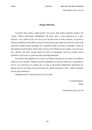 CDIhcc Nr.8/2017 ISSN 2457-7901 ISSN-L 2068-9365
Bara Raluca, clasa a X-a D
Dragă cititorule,
În primul rând, pentru a gândi pozitiv este nevoie să- i elimini aspectele negative dinț
viziune. Tehnica a a-numită „mindfullness” î i poate oferi o nouă perspectivă de a priviș ț
lucrurile, care, cinstită să fiu, mi-a fost i mie de mare folos în multe momente. Ea constă înș
relaxarea mu chilor din pozi ia de ezut sau fiind întins pe pat, după care î i închizi ochii i î iș ț ș ț ș ț
concentrezi aten ia asupra respira iei sau a mi cărilor bur ii ca urmare a respira iei. Astfel, î iț ț ș ț ț ț
la i gândurile să- i invadeze mintea, fără a încerca să le înfrun i sau să le judeci, ca i cum le-aiș ț ț ș
privi obiectiv, din afară. Acestă tehnică î i oferă un ra ionament mai bun, combate stresulț ț
ajutându-te să- i rezolvi cu mult mai multă u urin ă problemele.ț ș ț
În al doilea rând, gâde te-te la o nouă zi ca douăzeci i patru de ore pentru a te modela înș ș
modul pe care îl dore ti. Trăie te în prezent, gânde te-te la trecut ca fiind ceea e reprezintă unș ș ș
fost tu, ceva irelevant ce te opre te din a fi ceea ce î i dore ti. Îndepărtează obstacolele dinș ț ș
propria cale. Fă ce- i place i concentrează-te pe „partea luminoasă a lunii”. Astfel, încredereaț ș
de sine preia conducerea.
Gânde te pozitiv, continuă să încerci i vei reu i!ș ș ș
Cu multă dragoste,
Diana
Cetină Diana, clasa a X-a D
137
 