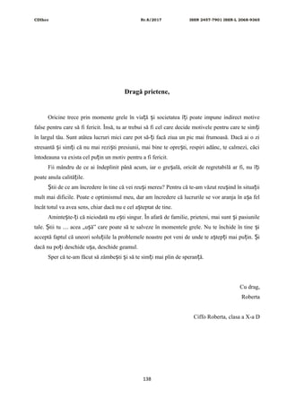 CDIhcc Nr.8/2017 ISSN 2457-7901 ISSN-L 2068-9365
Dragă prietene,
Oricine trece prin momente grele în via ă i societatea î i poate impune indirect motiveț ș ț
false pentru care să fi fericit. Însă, tu ar trebui să fi cel care decide motivele pentru care te sim iț
în largul tău. Sunt atâtea lucruri mici care pot să- i facă ziua un pic mai frumoasă. Dacă ai o ziț
stresantă i sim i că nu mai rezi ti presiunii, mai bine te opre ti, respiri adânc, te calmezi, căciș ț ș ș
întodeauna va exista cel pu in un motiv pentru a fi fericit.ț
Fii mândru de ce ai îndeplinit până acum, iar o gre ală, oricât de regretabilă ar fi, nu î iș ț
poate anula calită ile.ț
tii de ce am încredere în tine că vei reu i mereu? Pentru că te-am văzut reu ind în situa iiȘ ș ș ț
mult mai dificile. Poate e optimismul meu, dar am încredere că lucrurile se vor aranja în a a felș
încât totul va avea sens, chiar dacă nu e cel a teptat de tine.ș
Aminte te- i că niciodată nu e ti singur. În afară de familie, prieteni, mai sunt i pasiunileș ț ș ș
tale. tii tu .... acea „u ă” care poate să te salveze în momentele grele. Nu te închide în tine iȘ ș ș
acceptă faptul că uneori solu iile la problemele noastre pot veni de unde te a tep i mai pu in. iț ș ț ț Ș
dacă nu po i deschide u a, deschide geamul.ț ș
Sper că te-am făcut să zâmbe ti i să te sim i mai plin de speran ă.ș ș ț ț
Cu drag,
Roberta
Ciffo Roberta, clasa a X-a D
138
 