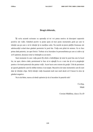CDIhcc Nr.8/2017 ISSN 2457-7901 ISSN-L 2068-9365
Dragă cititorule,
Î i scriu această scrisoare cu speran a că tei voi putea motiva să descoperi aspecteleț ț
pozitive ale vie ii. Gânditul pozitiv te poate ajuta să treci peste momentele grele pe care leț
trăie ti sau pe care o să le trăie ti i te men ine calm. Nu merită să pierzi păr ile frumoase aleș ș ș ț ț
adolescen ei având doar gânduri pesimiste în jurul tău. Via a este plină de mistere. Ea te faceț ț
prima dată puternic, iar apoi fericit. Trebuie să ai încredere în personalitatea pe care ai zidit-o iș
să fi optimist, deoarece totul se întâmplă cu un motiv.
Sunt momente în care via a parcă î i oferă o îmbră i are i totul în jurul tău este la loculț ț ț ș ș
lui, iar apoi, dintr-o dată, pesimismul te face să te a tep i la ce e mai rău i să te pregăte tiș ț ș ș
pentru o lovitură puternică din partea vie ii. Acest lucru este extrem de gre it. Uită de pesimismț ș
i ignoră gândurile care- i străbat mintea zi i noapte. Bucură-te de toate momentele care- i suntș ț ș ț
date i trăie te clipa. Să- i trăie ti via a înseamnă mult mai mult decât să fi înecat în stres iș ș ț ș ț ș
gânduri negative.
Nu te da bătut, mereu să rămâi optimist i să ai încredere în puterile tale!ș
Cu drag,
Mădă
Coroian Mădălina, clasa a X-a D
139
 