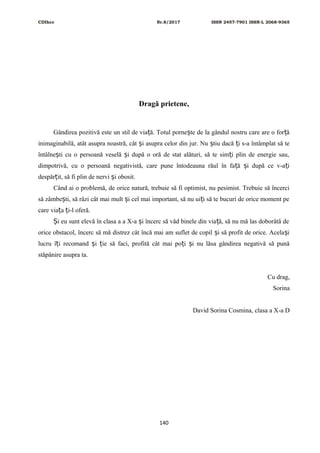 CDIhcc Nr.8/2017 ISSN 2457-7901 ISSN-L 2068-9365
Dragă prietene,
Gândirea pozitivă este un stil de via ă. Totul porne te de la gândul nostru care are o for ăț ș ț
inimaginabilă, atât asupra noastră, cât i asupra celor din jur. Nu tiu dacă i s-a întâmplat să teș ș ț
întâlne ti cu o persoană veselă i după o oră de stat alături, să te sim i plin de energie sau,ș ș ț
dimpotrivă, cu o persoană negativistă, care pune întodeauna răul în fa ă i după ce v-a iț ș ț
despăr it, să fi plin de nervi i obosit.ț ș
Când ai o problemă, de orice natură, trebuie să fi optimist, nu pesimist. Trebuie să încerci
să zâmbe ti, să râzi cât mai mult i cel mai important, să nu ui i să te bucuri de orice moment peș ș ț
care via a i-l oferă.ț ț
i eu sunt elevă în clasa a a X-a i încerc să văd binele din via ă, să nu mă las doborâtă deȘ ș ț
orice obstacol, încerc să mă distrez cât încă mai am suflet de copil i să profit de orice. Acela iș ș
lucru î i recomand i ie să faci, profită cât mai po i i nu lăsa gândirea negativă să punăț ș ț ț ș
stăpânire asupra ta.
Cu drag,
Sorina
David Sorina Cosmina, clasa a X-a D
140
 
