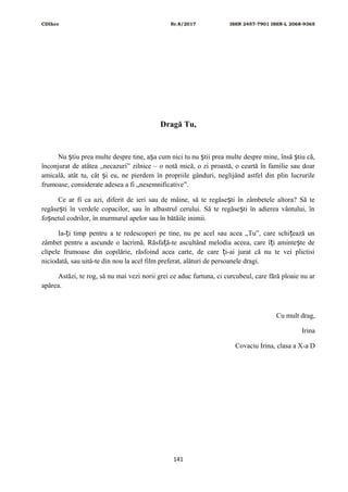 CDIhcc Nr.8/2017 ISSN 2457-7901 ISSN-L 2068-9365
Dragă Tu,
Nu tiu prea multe despre tine, a a cum nici tu nu tii prea multe despre mine, însă tiu că,ș ș ș ș
înconjurat de atâtea „necazuri” zilnice – o notă mică, o zi proastă, o ceartă în familie sau doar
amicală, atât tu, cât i eu, ne pierdem în propriile gânduri, neglijând astfel din plin lucrurileș
frumoase, considerate adesea a fi „nesemnificative”.
Ce ar fi ca azi, diferit de ieri sau de mâine, să te regăse ti în zâmbetele altora? Să teș
regăse ti în verdele copacilor, sau în albastrul cerului. Să te regăse ti în adierea vântului, înș ș
fo netul codrilor, în murmurul apelor sau în bătăile inimii.ș
Ia- i timp pentru a te redescoperi pe tine, nu pe acel sau acea „Tu”, care schi ează unț ț
zâmbet pentru a ascunde o lacrimă. Răsfa ă-te ascultând melodia aceea, care î i aminte te deț ț ș
clipele frumoase din copilărie, răsfoind acea carte, de care i-ai jurat că nu te vei plictisiț
niciodată, sau uită-te din nou la acel film preferat, alături de persoanele dragi.
Astăzi, te rog, să nu mai vezi norii grei ce aduc furtuna, ci curcubeul, care fără ploaie nu ar
apărea.
Cu mult drag,
Irina
Covaciu Irina, clasa a X-a D
141
 