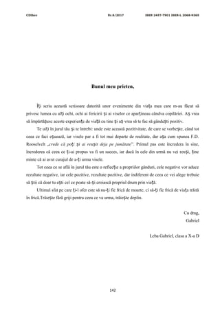 CDIhcc Nr.8/2017 ISSN 2457-7901 ISSN-L 2068-9365
Bunul meu prieten,
Î i scriu această scrisoare datorită unor evenimente din via a mea care m-au făcut săț ț
privesc lumea cu al i ochi, ochi ai fericirii i ai viselor ce apar ineau cândva copilăriei. A vreaț ș ț ș
să împărtă esc aceste experien e de via ă cu tine i a vrea să te fac să gânde ti pozitiv.ș ț ț ș ș ș
Te ui i în jurul tău i te întrebi: unde este această pozitivitate, de care se vorbe te, când totț ș ș
ceea ce faci e uează, iar visele par a fi tot mai departe de realitate, dar a a cum spunea F.D.ș ș
Rooselvelt „crede că po i i ai reu it deja pe jumătateț ș ș ”. Primul pas este încredera în sine,
încrederea că ceea ce i-ai propus va fi un succes, iar dacă în cele din urmă nu vei reu i, ineț ș ț
minte că ai avut curajul de a- i urma visele.ț
Tot ceea ce se află în jurul tău este o reflec ie a propriilor gânduri, cele negative vor aduceț
rezultate negative, iar cele pozitive, rezultate pozitive, dar indiferent de ceea ce vei alege trebuie
să tii că doar tu e ti cel ce poate să- i croiască propriul drum prin via ă.ș ș ș ț
Ultimul sfat pe care i-l ofer este să nu- i fie frică de moarte, ci să- i fie frică de via a trăităț ț ț ț
în frică.Trăie te fără griji pentru ceea ce va urma, trăie te deplin.ș ș
Cu drag,
Gabriel
Leba Gabriel, clasa a X-a D
142
 