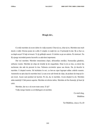 CDIhcc Nr.8/2017 ISSN 2457-7901 ISSN-L 2068-9365
Dragă elev,
Cu to ii merităm să avem iubire în via a noastră. Chiar i eu, chiar i tu. Merităm mai multț ț ș ș
decât o via ă. Oricine poate să o aibă. E simplu: te na ti i o ai. O prime ti în dar. i ce faci cuț ș ș ș Ș
ea după aceea? O la i să treacă. Te i grăbe ti uneori. O cheltui ca pe un salariu. Pe nimicuri. Nuș ș ș
î i ajunge niciodată pentru lucrurile cu adevărat importante.ț
Dar noi merităm. Merităm intensitatea clipei, delicate ea emo iei, frumuse ea gândului,ț ț ț
nebunia visului. Merităm i clipa de triste e i de singurătate. Doar tu i cu tine, cu dorul tăuș ț ș ș
nechemat, dar atât de prezent în tine. Nebunia cuvintelor spuse sau tăcute. Da, i tăcerile leș
merităm. E dreptul nostru. Să închidem în noi, ca într-un sipet îngropat adânc uitările noastre.
Amintirile nu tiu dacă le merităm însă. Le-am avut sub formă de clipe, de picături de timp i le-ș ș
am irosit. Acum sunt picături de lacrimi. Pe ele, da, le merităm. Avem dreptul la ele. Merităm
atâta tandre e! Câtă putem suporta. Merităm să oferim iubire. Merităm să fim frumo i, i buni iț ș ș ș
calzi.
Merităm, dar nu o să avem toate astea. Ei i?ș
Via a merge înainte ca să în elegem că merităm.ț ț
Cu mult drag,
Mădălina
Tat Mădălina, clasa a X-a D
143
 