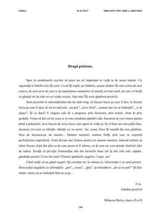 CDIhcc Nr.8/2017 ISSN 2457-7901 ISSN-L 2068-9365
Dragă prietene,
Sper că următoarele cuvinte să joace un rol important în via a ta de acum înainte. Cuț
siguran ă te întrebi cine î i scrie. Ca să î i explic pe îndelete, aceste rânduri î i sunt scrise de acelț ț ț ț
cineva, de acel ceva de care tu i majoritatea oamenilor vă teme i cel mai mult, de care vă feri iș ț ț
cu gândul ori de câte ori se ive te ocazia. A a este! Î i scrie gândirea pozitivă.ș ș ț
Sunt prezentă în subcon tientul tău de mult timp, în fiecare lucru pe care îl faci, în fiecareș
lucru pe care îl spui, i tot ce aud este: „nu pot”, „mi-e frică”, „numai mie mi se întâmplă”, „o săș
e uez”. i ce dacă? E singura cale de a progresa, prin încercare, prin eroare, chiar i prinș Ș ș
gre ală. Vreau să tii că tot ceea ce ai este rezultatul gândirii tale. Încearcă să vezi mereu parteaș ș
plină a paharului, să te bucuri de orice lucru care apare în via a ta, fie el bun sau mai pu in bun,ț ț
deoarece tot ceea ce trăie ti, trăie ti cu un motiv. Iar, acum, frica î i inundă din nou gîndirea,ș ș ț
frica de necunoscut, de moarte... Suntem muritori, suntem fiin e prin care se exprimăț
perfec iunea imperfectă. Totul devine mai frumos pentru că suntem muritori, întrucât trebuie săț
trăim fiecare clipă din plin ca i cum aceea ar fi ultima, ca i cum nu vom prinde răsăritul zileiș ș
de mâine. Înva ă să prive ti frumuse ea atât din lucrurile bune cât i din cele rele, a adar,ț ș ț ș ș
gânde te pozitiv! Cum faci asta? Elimini gândurile negative. Logic, nu?ș
Când sim i că un gând negativ î i croie te loc în mintea ta, înlocuie te-l cu unul pozitiv.ț ș ș ș
Înlocuie te nega iile cu afirma iile: „pot”, „vreau”, „ tiu”, i întreabă-te: „de ce nu pot?” i ineș ț ț ș ș Ș ț
minte: nimic nu se întâmplă fără un scop...
A ta,
Gândire pozitivă
Mihacea Maria, clasa a X-a D
144
 