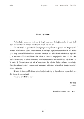 CDIhcc Nr.8/2017 ISSN 2457-7901 ISSN-L 2068-9365
Dragă cititorule,
Probabil e ti ocupat, sau poate pur i simplu nu ai chef să cite ti asta, dar a vrea, dacăș ș ș ș
po i, să acorzi doar un moment cuvintelor pe care le-am scris aici.ț
Îmi este destul de greu să vorbesc despre gândirea pozitivă din postura mea de pesimistă,
însă voi încerca să trec câteva rânduri pe foaie. Cred că tii deja, ca orice alt om, cum e să fi tristș
i să sim i ceva apăsător în adâncul sufletului. Avem cu to ii astfel de zile. i oricât de imposibilș ț ț Ș
i se pare în acele zile să te învesele ti, trebuie să faci ceva. După părerea mea, cel mai u orț ș ș
lucru este să înve i să apreciezi valoarea fiecărui moment mic i nesemnificativ din via a ta, săț ș ț
te bucuri de frumuse ea fiecărei zile. Cântecul păsărilor, mirosul florilor, culoarea cerului i aț ș
frunzelor, adierea u oară a vântului, toate acestea pot schimba ceva în sufletul tău dacă le admiriș
pentru o secundă.
i dacă ai ajuns până la finalul acestei scrisori, a vrea să- i mul umesc pentru că ai ruptȘ ș ț ț
din timpul tău ca s-o cite ti.ș
Î i doresc o via ă frumoasă!ț ț
Cu drag,
Andreea
Moldovan Andreea, clasa a X-a D
145
 