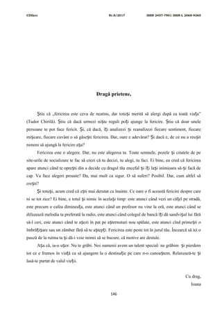 CDIhcc Nr.8/2017 ISSN 2457-7901 ISSN-L 2068-9365
Dragă prietene,
tiu că „fericirea este ceva de neatins, dar totu i merită să alergi după ea toată via a”Ș ș ț
(Tudor Chirilă). tiu că dacă urmezi ni te reguli po i ajunge la fericire. tiu că doar uneleȘ ș ț Ș
persoane te pot face fericit. i, că dacă, î i analizezi i reanalizezi fiecare sentiment, fiecareȘ ț ș
mi care, fiecare cuvânt o să găse ti fericirea. Dar, oare e adevărat? i dacă e, de ce nu a reu itș ș Ș ș
nimeni să ajungă la fericire a a?ș
Fericirea este o alegere. Dar, nu este alegerea ta. Toate semnele, pozele i citatele de peș
site-urile de socializare te fac să crezi că tu decizi, tu alegi, tu faci. Ei bine, eu cred că fericirea
apare atunci când te opre ti din a decide cu dragul tău encefal i î i la i inimioara să- i facă deș ș ț ș ș
cap. Va face alegeri proaste? Da, mai mult ca sigur. O să suferi? Posibil. Dar, cum altfel să
cre ti?ș
i totu i, acum cred că e ti mai derutat ca înainte. Ce oare o fi această fericire despre careȘ ș ș
ni se tot zice? Ei bine, e totul i nimic în acela i timp: este atunci când vezi un că el pe stradă,ș ș ț
este precum o cafea diminea a, este atunci când un profesor nu vine la oră, este atunci când seț
difuzează melodia ta preferată la radio, este atunci când colegul de bancă î i dă sandvi ul lui fărăț ș
să-l ceri, este atunci când te a ezi în pat pe a ternuturi nou spălate, este atunci cînd prime ti oș ș ș
îmbră i are sau un zâmber fără să te a tep i. Fericirea este peste tot în jurul tău. Încearcă să iei oț ș ș ț
pauză de la rutina ta i dă-i voie inimii să se bucure, că motive are destule.ș
A a că, ia-o u or. Nu te grăbi. Noi oamenii avem un talent special: ne grăbim i pierdemș ș ș
tot ce e frumos în via ă ca să ajungem la o destina ie pe care n-o cunoa tem. Relaxează-te iț ț ș ș
lasă-te purtat de valul vie ii.ț
Cu drag,
Ioana
146
 