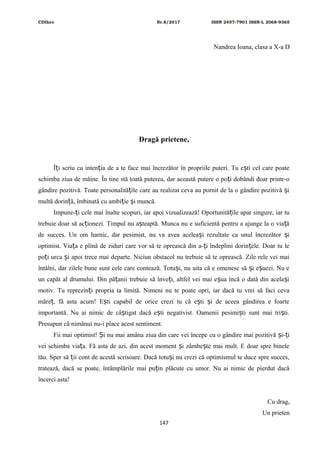 CDIhcc Nr.8/2017 ISSN 2457-7901 ISSN-L 2068-9365
Nandrea Ioana, clasa a X-a D
Dragă prietene,
Î i scriu cu inten ia de a te face mai încrezător în propriile puteri. Tu e ti cel care poateț ț ș
schimba ziua de mâine. În tine stă toată puterea, dar această putere o po i dobândi doar printr-oț
gândire pozitivă. Toate personalită ile care au realizat ceva au pornit de la o gândire pozitivă iț ș
multă dorin ă, îmbinată cu ambi ie i muncă.ț ț ș
Impune- i cele mai înalte scopuri, iar apoi vizualizează! Oportunită ile apar singure, iar tuț ț
trebuie doar să ac ionezi. Timpul nu a teaptă. Munca nu e suficientă pentru a ajunge la o via ăț ș ț
de succes. Un om harnic, dar pesimist, nu va avea acelea i rezultate ca unul încrezător iș ș
optimist. Via a e plină de ziduri care vor să te oprească din a- i îndeplini dorin ele. Doar tu leț ț ț
po i urca i apoi trece mai departe. Niciun obstacol nu trebuie să te oprească. Zile rele vei maiț ș
întâlni, dar zilele bune sunt cele care contează. Totu i, nu uita că e omenesc să i e uezi. Nu eș ș ș
un capăt al drumului. Din pă anii trebuie să înve i, altfel vei mai e ua încă o dată din acela iț ț ș ș
motiv. Tu reprezin i propria ta limită. Nimeni nu te poate opri, iar dacă tu vrei să faci cevaț
măre , fă asta acum! E ti capabil de orice crezi tu că e ti i de aceea gândirea e foarteț ș ș ș
importantă. Nu ai nimic de câ tigat dacă e ti negativist. Oamenii pesimi ti sunt mai tri ti.ș ș ș ș
Presupun că nimănui nu-i place acest sentiment.
Fii mai optimist! i nu mai amâna ziua din care vei începe cu o gândire mai pozitivă i- iȘ ș ț
vei schimba via a. Fă asta de azi, din acest moment i zâmbe te mai mult. E doar spre bineleț ș ș
tău. Sper să ii cont de acestă scrisoare. Dacă totu i nu crezi că optimismul te duce spre succes,ț ș
tratează, dacă se poate, întâmplările mai pu in plăcute cu umor. Nu ai nimic de pierdut dacăț
încerci asta!
Cu drag,
Un prieten
147
 