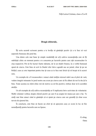 CDIhcc Nr.8/2017 ISSN 2457-7901 ISSN-L 2068-9365
Ni ă Larisa Cristiana, clasa a X-a Dț
Dragă cititorule,
Î i scriu această scrisoare pentru a te învă a să gânde ti pozitiv i a te face să veziț ț ș ș
aspectele frumoase din jurul tău.
Una dintre cele mai bune i simple modalită i de a- i cultiva recuno tin a este să î iș ț ț ș ț ț
stabile ti zilnic un moment pentru a te concentra pe lucrurile pentru care e ti recunoscător înș ș
ziua respectivă. Pot să fie lucruri foarte mărunte, de la un răsărit frumos, la o vorbă frumoasă
spusă de cineva. Este bine să scrii la finalul zilei într-o agendă sau un jurnal, chiar i pe unș
bile el, ceea ce este important pentru tine i ceea ce te face mai fericit i să începi să le acorziț ș ș
sens.
Un exemplu de a fi recunoscător e atunci când sim im mirosul mării sau al ploii de vară,ț
vedem imagini minunate în jurul nostru sau avem pe cineva care să fie alături de noi la rău i laș
bine. Toate acestea ne oferă zilnic mii de motive ca să fim pozitivi, trebuie doar să le acordăm
aten ie.ț
Un alt exemplu de a- i cultiva recuno tin a ar fi implicarea într-o activitate de voluntariat.ț ș ț
Mul i voluntari vorbesc despre efectul pozitiv pe care îl au asupra lor munca pe care o fac. Teț
sim i mai bine atunci când te gânde ti că ai ajutat pe cineva care are greută i i chiar aveaț ș ț ș
nevoie de ajutorul tău.
În concluzie, este bine să facem un efort i să apreciem ceea ce avem în loc să fimș
nemul umi i pentru lucrurile care ne lipsesc.ț ț
Cu drag,
Oana
148
 