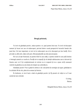 CDIhcc Nr.8/2017 ISSN 2457-7901 ISSN-L 2068-9365
Popa Oana Maria, clasa a X-a D
Dragă prietenă,
Te invit să gânde ti pozitiv, măcar pentru o zi, apoi pentru încă una. Te invit să descoperiș
oameni i locuri noi sau să redescoperi, privind dintr-o nouă perspectivă lucrurile banale dinș
jurul tău. Cel mai important, te invit să te redescoperi sau să te descoperi pe tine însă i. Să teț
prive ti cu al i ochi, ni te ochi puri, fără prejudecă i sau idei preconcepute.ș ț ș ț
Să vezi că e ti frumoasă, nu pentru felul în care ară i, ci pentru modul în care po i luminaș ț ț
o întreagă cameră cu veselia ta. Înva ă să te respec i i să iube ti adolescenta care ai devenit iț ț ș ș ș
femeia care vei fi i con tientizează că oricine nu te respectă i nu a ajuns să- i cunoascăș ș ș ț
valorile i gândirea nu este demn de timpul sau suferin a ta.ș ț
Gânde te pozitiv! Nu te gândi la ultima zi de vară plină de nostalgie i regret, gânde te-teș ș ș
la celelalte 90 de zile, pline de aventuri i fericire.ș
În încheiere, te invit încă o dată să gânde ti pozitiv i î i promit că via a ta va fi maiș ș ț ț
senină i mai colorată.ș
Cu drag,
Denisa
Rânghe Denisa Maria, clasa a X-a Dț
149
 
