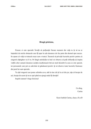 CDIhcc Nr.8/2017 ISSN 2457-7901 ISSN-L 2068-9365
Dragă prietene,
Fiecare zi este specială. Înva ă să pre uie ti fiecare moment din va a ta i să nu teț ț ș ț ș
împiedici de micile obstacole care î i apar în cale deoarece ele fac parte din drumul spre succes.ț
Se spune că via a te tratează exact cum o tratezi. Încearcă să prive ti lucrurile pozitiv pentru căț ș
singurul câ tigător vei fi tu. Pe lângă satisfac ia ta însă vei observa că po i influen a i inspiraș ț ț ț ș
vie ile altor oameni deoarece ace tia reac ionează într-un mod deosebit la ceea ce este special,ț ș ț
iar persoanele care pot cu adevărat să gândească pozitiv i să observe toate lucrurile frumoaseș
din jurul lor sunt speciale.
Tu e ti singurul care poate schimba ceva, atât la tine cât i la cei din jur, a a că începe deș ș ș
azi, începe de acum i nu te opri până nu ajungi unde î i dore ti!ș ț ș
Inspiră oameni! Alege fericirea!
Cu drag,
Carina
Sicoe Isabela Carina, clasa a X-a D
150
 