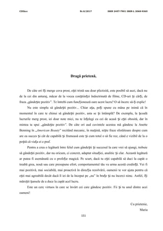 CDIhcc Nr.8/2017 ISSN 2457-7901 ISSN-L 2068-9365
Dragă prietenă,
De câte ori î i merge ceva prost, e ti tristă sau doar plictisită, este posibil să auzi, dacă nuț ș
de la cei din anturaj, măcar de la vocea con tiin ei îndoctrinată de filme, CD-uri i căr i, deș ț ș ț
fraza „gânde te pozitiv”. Te întrebi cum func ionează oare acest lucru? O să încerc să- i explic!ș ț ț
Nu este simplu să gânde ti pozitiv... Chiar a a, po i spune cu mâna pe inimă că înș ș ț
momentul în care te chinui să gânde ti pozitiv, asta se i întâmplă? De exemplu, la coalăș ș ș
lucrurile merg prost, iei doar note mici, nu te în elegi cu cei de acasă i e ti obosită, dar înț ș ș
mintea ta spui „gânde te pozitiv”. De câte ori aud cuvintele acestea mă gândesc la Anetteș
Benning în „American Beauty” recitând mecanic, în ma ină, ni te fraze sforăitoare despre cumș ș
are ea succes i cât de capabilă i frumoasă este i cum totul o să fie roz, când e vizibil de la oș ș ș
po tă că via a ei e praf.ș ț
Pentru a crea o legătură între felul cum gânde ti i succesul la care vrei să ajungi, trebuieș ș
să gânde ti pozitiv, dar nu oricum, ci concret, adaptat situa iei, analitic i clar. Această legăturăș ț ș
ar putea fi asemănată cu o profe ie magică. Pe scurt, dacă tu e ti capabilă să duci la capăt oț ș
treabă grea, nouă sau care presupune efort, comportamentul tău va urma acestă credin ă. Vei fiț
mai pozitivă, mai sociabilă, mai proactivă în direc ia rezolvării, oamenii te vor ajuta pentru căț
e ti mai agreabilă decât dacă îl iei de la început pe „nu” în bra e i nu încerci nimc. Astfel, î iș ț ș ț
măre ti ansele de a duce la capăt acel lucru.ș ș
Este un cerc virtuos în care se învârt cei care gândesc pozitiv. Fii i tu unul dintre aceiș
oameni!
Cu prietenie,
Maria
151
 