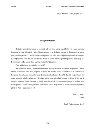 CDIhcc Nr.8/2017 ISSN 2457-7901 ISSN-L 2068-9365
Tru ă Andreea Maria, clasa a X-a Dț
Dragă cititorule,
Redactez această scrisoare în speran a că vei trece peste greută i i vei vedea lucrurileț ț ș
frumoase pe care i le oferă via a. E foarte simplu ce ai de făcut, trebuie să fi optimist, iar cheiaț ț
este gândirea pozitivă. Totul porne te de la gândul tău, care are o for ă inimaginabilă atât asupraș ț
ta, cât i asupra celor din jur, schimbând starea de spirit. Printr-o gândire pozitivă po i reu i să-ș ț ș
i controlezi via a, acesta fiind secretul oamenilor de succes.ț ț
Cum po i ajunge la o gândire pozitivă?ț
Nu trebuie să renun i niciodată la ceea ce î i dore ti i să încerci să fi optimist. Cinevaț ț ș ș
spunea că succesul vine dacă, după ce ai e uat, mai încerci o dată. Nu trebuie să te izolezi i săș ș
faci parte din categoria oamenilor care î i interzic să se bucure de via ă. Tu e ti singurul care î iș ț ș ș
poate controla stările suflete ti. Niciodată să nu spui niciodată pentru că frica, la fel ca iș ș
limitele, e doar o iluzie. Trebuie să înve i să te bucuri de orice moment pentru că via a e preaț ț
scurtă pentru a fi trist. Învingători nu sunt mereu cei de pe podium, ci aceea care atunci când au
căzut de 9 ori s-au ridicat de 10.
Toate cel bune,
Tudor
Lea Tudor, clasa a X-a Dș
152
 