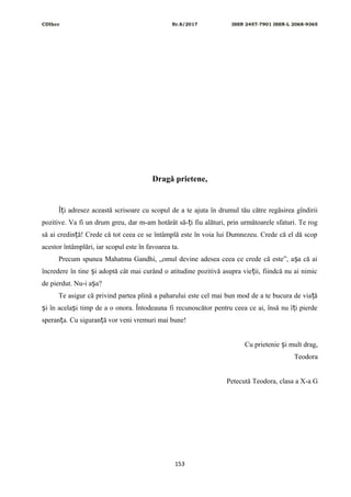 CDIhcc Nr.8/2017 ISSN 2457-7901 ISSN-L 2068-9365
Dragă prietene,
Î i adresez această scrisoare cu scopul de a te ajuta în drumul tău către regăsirea gîndiriiț
pozitive. Va fi un drum greu, dar m-am hotărât să- i fiu alături, prin următoarele sfaturi. Te rogț
să ai credin ă! Crede că tot ceea ce se întâmplă este în voia lui Dumnezeu. Crede că el dă scopț
acestor întâmplări, iar scopul este în favoarea ta.
Precum spunea Mahatma Gandhi, „omul devine adesea ceea ce crede că este”, a a că aiș
încredere în tine i adoptă cât mai curând o atitudine pozitivă asupra vie ii, fiindcă nu ai nimicș ț
de pierdut. Nu-i a a?ș
Te asigur că privind partea plină a paharului este cel mai bun mod de a te bucura de via ăț
i în acela i timp de a o onora. Întodeauna fi recunoscător pentru ceea ce ai, însă nu î i pierdeș ș ț
speran a. Cu siguran ă vor veni vremuri mai bune!ț ț
Cu prietenie i mult drag,ș
Teodora
Petecută Teodora, clasa a X-a G
153
 
