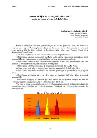 CDIhcc Nr.8/2017 ISSN 2457-7901 ISSN-L 2068-9365
„Personalită ile de azi ale jude ului Alba”:ț ț
studiu de caz la nivelul jude ului Albaț
Realizat de elevii clasei a XI-a F
(coord: bibl. Lucre ia Bîrz,ț
prof. Dumitru Moldovan,
prof. Alina Cri an)ș
Pentru a identifica care sunt personalită ile de azi ale jude ului Alba, am derulat oț ț
cercetare sociologică. Pentru aplicarea chestionarului s-a recurs la tehnica anchetei orale, mai
exact ancheta fa ă în fa ă, realizată în localitatea Alba Iulia, zona Parcului Unirii i aț ț ș
Bulevardului Transilvaniei.
Ancheta a fost derulată în luna aprilie 2017 i a avut drept obiective:ș
- Identificarea opiniei locuitorilor jude ului Alba despre importan a cunoa terii unorț ț ș
personalită i care s-au remarcat la nivel jude ean, na ional sau chiar interna ional;ț ț ț ț
- Identificarea cunoa terii de către locuitorii jude ului Alba a unor personalită i care s-auș ț ț
remarcat la nivel jude ean, na ional sau chiar interna ional;ț ț ț
- Identificarea celor mai cunoscute i apreciate personalită i din jude ul Alba;ș ț ț
- Cunoa terea motivelor pentru care sunt apreciate personalită ile jude ului Alba;ș ț ț
- Identificarea interesului locuitorilor de a întâlni i dialoga cu personalită i ale jude uluiș ț ț
Alba;
- Identificarea motivelor care i-ar determina pe locuitorii jude ului Alba să ajungăț
personalită i.ț
Chestionarul a cuprins 10 întrebări i a fost aplicat pe un e antion compus din 150 deș ș
persoane, locuitori ai jude ului Alba cu vârsta mai mare de 16 ani.ț
A a cum se poate observa în figura nr.1, 31,3% dintre responden ii no tri se încadrează înș ț ș
categoria de vârstă 16-25 de ani, 33,3% în categoria 26-64 ani, iar 35,3% apar in categoriei deț
peste 65 de ani.
Fig. nr. 1. Categoria de vârstă
18
 