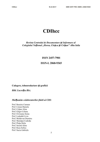 CDIhcc Nr.8/2017 ISSN 2457-7901 ISSN-L 2068-9365
CDIhcc
Revista Centrului de Documentare i Informare alș
Colegiului Na ional „Horea, Clo ca i Cri an” Alba Iuliaț ș ș ș
ISSN 2457-7901
ISSN-L 2068-9365
Culegere, tehnoredactare i graficăș
Bibl. Lucre ia Bîrzț
Mul umim colaboratorilor fideli ai CDI:ț
Prof. Busuioc Carmen
Prof. Cetean Daniela
Prof. Cri an Alinaș
Prof. Gligor Liliana
Prof. Elvireanu Sonia
Prof. Lodoabă Liviu
Prof. Moldovan Dumitru
Prof. Mure an Codru aș ț
Prof. Ple a Deliaș
Prof. Secară Alina
Prof. Rusu Sofica
Prof. Suciu Gabriela
2
 