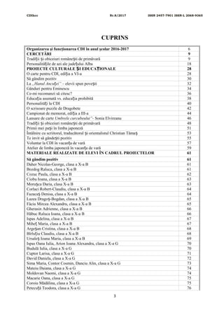 CDIhcc Nr.8/2017 ISSN 2457-7901 ISSN-L 2068-9365
CUPRINS
Organizarea şi funcţionarea CDI în anul şcolar 2016-2017 6
CERCETĂRI 9
Tradi ii i obiceiuri române ti de primăvarăț ș ș 9
Personalită ile de azi ale jude ului Albaț ț 18
PROIECTE CULTURALE I EDUCA IONALEȘ Ț 28
O carte pentru CDI, edi ia a VI-aț 28
Să gândim pozitiv 30
La „Hanul Ancu ei”ț – elevii spun pove tiș 32
Gânduri pentru Eminescu 34
Ce-mi recomanzi să citesc? 36
Educa ia asumată vs. educa ia prohibităț ț 38
Personalită i la CDIț 40
O scrisoare puzzle de Dragobete 42
Campionat de memorat, edi ia a III-aț 44
Lansare de carte Umbrele curcubeului”- Sonia Elvireanu 46
Tradi ii i obiceiuri române ti de primăvarăț ș ș 48
Primii mei pa i în limba japonezăș 51
Întâlnire cu scriitorul, traducătorul i orientalistul Christian Tămaș ș 53
Te invit să gânde ti pozitivș 55
Voluntar la CDI în vacan a de varăț 57
Atelier de limba japoneză în vacan a de varăț 59
MATERIALE REALIZATE DE ELEVI ÎN CADRUL PROIECTELOR 61
Să gândim pozitiv 61
Daher Nicolas-George, clasa a X-a B 61
Bozdog Raluca, clasa a X-a B 61
Cozuc Paula, clasa a X-a B 62
Ciobu Ioana, clasa a X-a B 63
Moru ca Daria, clasa X-a Bș 63
Corlaci Robert-Claudiu, clasa a X-a B 64
Fazaca Denisa, clasa a X-a Bș 64
Lazea Drago -Bogdan, clasa a X-a Bș 65
Fâciu Mircea Alexandru, clasa a X-a B 65
Gherasin Adrienne, clasa a X-a B 66
Hăbuc Raluca Ioana, clasa a X-a B 66
Ispas Adelina, clasa a X-a B 67
Mihe Maria, clasa a X-a Bț 67
Arge an Cristina, clasa a X-a Bș 68
Bîrlu iu Claudiu, clasa a X-a Bț 68
Ursale Ioana Maria, clasa a X-a Bș 69
Ispas Oana Iulia, Arion Ioana Alexandra, clasa a X-a G 70
Budulă Iulia, clasa a X-a G 70
Cuptor Larisa, clasa a X-a G 71
David Daniela, clasa a X-a G 72
Sima Maria, Contor Cosmin, Danciu Alin, clasa a X-a G 73
Mateiu Daiana, clasa a X-a G 74
Moldovan Naomi, clasa a X-a G 74
Macarie Oana, clasa a X-a G 75
Coroiu Mădălina, clasa a X-a G 75
Petecu ă Teodora, clasa a X-a Gț 76
3
 