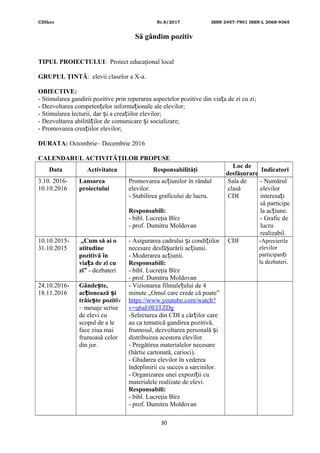CDIhcc Nr.8/2017 ISSN 2457-7901 ISSN-L 2068-9365
Să gândim pozitiv
TIPUL PROIECTULUI: Proiect educaţional local
GRUPUL ŢINTĂ: elevii claselor a X-a.
OBIECTIVE:
- Stimularea gandirii pozitive prin reperarea aspectelor pozitive din via a de zi cu zi;ț
- Dezvoltarea competen elor informa ionale ale elevilor;ț ț
- Stimularea lecturii, dar i a crea iilor elevilor;ș ț
- Dezvoltarea abilită ilor de comunicare i socializare;ț ș
- Promovarea crea iilor elevilor;ț
DURATA: Octombrie– Decembrie 2016
CALENDARUL ACTIVITĂŢILOR PROPUSE
Data Activitatea Responsabilităţi
Loc de
desfăşurare
Indicatori
3.10. 2016-
10.10.2016
Lansarea
proiectului
Promovarea ac iunilor în rândulț
elevilor.
- Stabilirea graficului de lucru.
Responsabili:
- bibl. Lucreţia Bîrz
- prof. Dumitru Moldovan
Sala de
clasă
CDI
- Numărul
elevilor
interesa iț
să participe
la ac iune.ț
- Grafic de
lucru
realizabil.
10.10.2015-
31.10.2015
„Cum să ai o
atitudine
pozitivă în
via a de zi cuț
zi” - dezbateri
- Asigurarea cadrului i condi iilorș ț
necesare desfă urării ac iunii.ș ț
- Moderarea ac iunii.ț
Responsabili:
- bibl. Lucreţia Bîrz
- prof. Dumitru Moldovan
CDI -Aprecierile
elevilor
participan iț
la dezbateri.
24.10.2016-
18.11.2016
Gânde te,ș
ac ionează iț ș
trăie te pozitiș v
– mesaje scrise
de elevi cu
scopul de a le
face ziua mai
frumoasă celor
din jur.
- Vizionarea filmule ului de 4ț
minute „Omul care crede că poate”
https://www.youtube.com/watch?
v=q6aE0EITZDg
-Selectarea din CDI a căr ilor careț
au ca tematică gandirea pozitivă,
frumosul, dezvoltarea personală iș
distribuirea acestora elevilor.
- Pregătirea materialelor necesare
(hârtie cartonată, carioci).
- Ghidarea elevilor în vederea
îndeplinirii cu succes a sarcinilor.
- Organizarea unei expozi ii cuț
materialele realizate de elevi.
Responsabili:
- bibl. Lucreţia Bîrz
- prof. Dumitru Moldovan
30
 