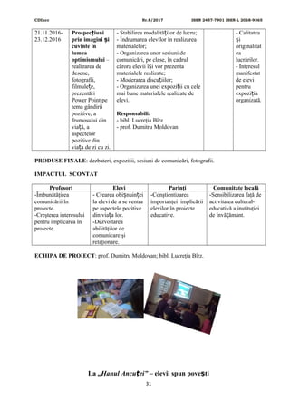 CDIhcc Nr.8/2017 ISSN 2457-7901 ISSN-L 2068-9365
21.11.2016-
23.12.2016
Prospec iuniț
prin imagini iș
cuvinte în
lumea
optimismului –
realizarea de
desene,
fotografii,
filmule e,ț
prezentări
Power Point pe
tema gândirii
pozitive, a
frumosului din
via ă, aț
aspectelor
pozitive din
via a de zi cu zi.ț
- Stabilirea modalită ilor de lucru;ț
- Îndrumarea elevilor în realizarea
materialelor;
- Organizarea unor sesiuni de
comunicări, pe clase, în cadrul
cărora elevii î i vor prezentaș
materialele realizate;
- Moderarea discu iilor;ț
- Organizarea unei expozi ii cu celeț
mai bune materialele realizate de
elevi.
Responsabili:
- bibl. Lucreţia Bîrz
- prof. Dumitru Moldovan
- Calitatea
iș
originalitat
ea
lucrărilor.
- Interesul
manifestat
de elevi
pentru
expozi iaț
organizată.
PRODUSE FINALE: dezbateri, expoziţii, sesiuni de comunicări, fotografii.
IMPACTUL SCONTAT
Profesori Elevi Parinţi Comunitate locală
-Îmbunătăţirea
comunicării în
proiecte.
-Creşterea interesului
pentru implicarea în
proiecte.
- Crearea obi nuin eiș ț
la elevi de a se centra
pe aspectele pozitive
din via a lor.ț
-Dezvoltarea
abilităţilor de
comunicare şi
relaţionare.
-Conştientizarea
importanţei implicării
elevilor în proiecte
educative.
-Sensibilizarea faţă de
activitatea cultural-
educativă a instituţiei
de învă ământ.ț
ECHIPA DE PROIECT: prof. Dumitru Moldovan; bibl. Lucreţia Bîrz.
La „Hanul Ancu ei”ț – elevii spun pove tiș
31
 