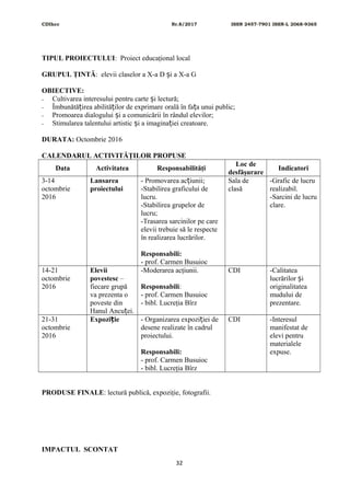 CDIhcc Nr.8/2017 ISSN 2457-7901 ISSN-L 2068-9365
TIPUL PROIECTULUI: Proiect educaţional local
GRUPUL ŢINTĂ: elevii claselor a X-a D i a X-a Gș
OBIECTIVE:
- Cultivarea interesului pentru carte i lectură;ș
- Îmbunătă irea abilită ilor de exprimare orală în fa a unui public;ț ț ț
- Promoarea dialogului i a comunicării în rândul elevilor;ș
- Stimularea talentului artistic i a imagina iei creatoare.ș ț
DURATA: Octombrie 2016
CALENDARUL ACTIVITĂŢILOR PROPUSE
Data Activitatea Responsabilităţi
Loc de
desfăşurare
Indicatori
3-14
octombrie
2016
Lansarea
proiectului
- Promovarea ac iunii;ț
-Stabilirea graficului de
lucru.
-Stabilirea grupelor de
lucru;
-Trasarea sarcinilor pe care
elevii trebuie să le respecte
în realizarea lucrărilor.
Responsabili:
- prof. Carmen Busuioc
Sala de
clasă
-Grafic de lucru
realizabil.
-Sarcini de lucru
clare.
14-21
octombrie
2016
Elevii
povestesc –
fiecare grupă
va prezenta o
poveste din
Hanul Ancu ei.ț
-Moderarea acţiunii.
Responsabili:
- prof. Carmen Busuioc
- bibl. Lucreţia Bîrz
CDI -Calitatea
lucrărilor iș
originalitatea
mudului de
prezentare.
21-31
octombrie
2016
Expozi ieț - Organizarea expozi iei deț
desene realizate în cadrul
proiectului.
Responsabili:
- prof. Carmen Busuioc
- bibl. Lucreţia Bîrz
CDI -Interesul
manifestat de
elevi pentru
materialele
expuse.
PRODUSE FINALE: lectură publică, expoziţie, fotografii.
IMPACTUL SCONTAT
32
 