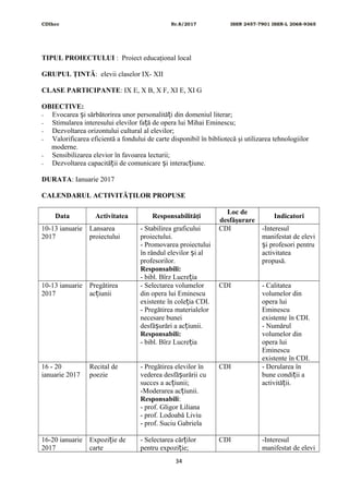 CDIhcc Nr.8/2017 ISSN 2457-7901 ISSN-L 2068-9365
TIPUL PROIECTULUI : Proiect educaţional local
GRUPUL ŢINTĂ: elevii claselor IX- XII
CLASE PARTICIPANTE: IX E, X B, X F, XI E, XI G
OBIECTIVE:
- Evocarea i sărbătorirea unor personalită i din domeniul literar;ș ț
- Stimularea interesului elevilor fa ă de opera lui Mihai Eminescu;ț
- Dezvoltarea orizontului cultural al elevilor;
- Valorificarea eficientă a fondului de carte disponibil în bibliotecă şi utilizarea tehnologiilor
moderne.
- Sensibilizarea elevior în favoarea lecturii;
- Dezvoltarea capacită ii de comunicare i interac iune.ț ș ț
DURATA: Ianuarie 2017
CALENDARUL ACTIVITĂŢILOR PROPUSE
Data Activitatea Responsabilităţi
Loc de
desfăşurare
Indicatori
10-13 ianuarie
2017
Lansarea
proiectului
- Stabilirea graficului
proiectului.
- Promovarea proiectului
în rândul elevilor i alș
profesorilor.
Responsabili:
- bibl. Bîrz Lucre iaț
CDI -Interesul
manifestat de elevi
i profesori pentruș
activitatea
propusă.
10-13 ianuarie
2017
Pregătirea
ac iuniiț
- Selectarea volumelor
din opera lui Eminescu
existente în cole ia CDI.ț
- Pregătirea materialelor
necesare bunei
desfă urări a ac iunii.ș ț
Responsabili:
- bibl. Bîrz Lucre iaț
CDI - Calitatea
volumelor din
opera lui
Eminescu
existente în CDI.
- Numărul
volumelor din
opera lui
Eminescu
existente în CDI.
16 - 20
ianuarie 2017
Recital de
poezie
- Pregătirea elevilor în
vederea desfă urării cuș
succes a ac iunii;ț
-Moderarea ac iunii.ț
Responsabili:
- prof. Gligor Liliana
- prof. Lodoabă Liviu
- prof. Suciu Gabriela
CDI - Derularea în
bune condi ii aț
activită ii.ț
16-20 ianuarie
2017
Expozi ie deț
carte
- Selectarea căr ilorț
pentru expozi ie;ț
CDI -Interesul
manifestat de elevi
34
 