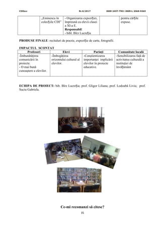 CDIhcc Nr.8/2017 ISSN 2457-7901 ISSN-L 2068-9365
„Eminescu în
colec iile CDI”ț
- Organizarea expozi iei,ț
împreună cu elevii clasei
a XI-a E.
Responsabil:
- bibl. Bîrz Lucre iaț
pentru căr ileț
expuse.
PRODUSE FINALE: recitaluri de poezie, expozi ie de carte, fotografii.ț
IMPACTUL SCONTAT
Profesori Elevi Parinţi Comunitate locală
-Îmbunătăţirea
comunicării în
proiecte.
- O mai bună
cunoaştere a elevilor.
-Îmbogăţirea
orizontului cultural al
elevilor.
-Conştientizarea
importanţei implicării
elevilor în proiecte
educative.
-Sensibilizarea faţă de
activitatea culturală a
instituţiei de
învă ământț
ECHIPA DE PROIECT: bib. Bîrz Lucre ia; prof. Gligor Liliana; prof. Lodoabă Liviu; prof.ț
Suciu Gabriela.
Ce-mi recomanzi să citesc?
35
 