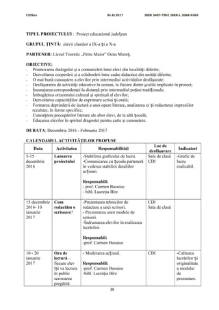 CDIhcc Nr.8/2017 ISSN 2457-7901 ISSN-L 2068-9365
TIPUL PROIECTULUI : Proiect educaţional jude eanț
GRUPUL ŢINTĂ: elevii claselor a IX-a i a X-aș
PARTENER: Liceul Teoretic „Petru Maior” Ocna Mure .ș
OBIECTIVE:
- Promovarea dialogului şi a comunicării între elevi din localităţi diferite;
- Dezvoltarea cooperării şi a colaborării între cadre didactice din unităţi diferite;
- O mai bună cunoaştere a elevilor prin intermediul activităţilor desfăşurate;
- Desfăşurarea de activităţi educative în comun, la fiecare dintre şcolile implicate în proiect;
- Încurajarea corespondenţei la distanţă prin intermediul po tei tradi ionale;ș ț
- Îmbogăţirea orizontului cultural şi spiritual al elevilor;
- Dezvoltarea capacită ilor de exprimare scrisă i orală;ț ș
- Formarea deprinderii de lectură a unei opere literare, analizarea ei i redactarea impresiilorș
rezultate, în forme specifice;
- Cunoa tera procupărilor literare ale altor elevi, de la altă coală;ș ș
- Educarea elevilor în spiritul dragostei pentru carte şi cunoaştere.
DURATA: Decembrie 2016 - Februarie 2017
CALENDARUL ACTIVITĂŢILOR PROPUSE
Data Activitatea Responsabilităţi
Loc de
desfăşurare
Indicatori
5-15
decembrie
2016
Lansarea
proiectului
-Stabilirea graficului de lucru.
-Comunicarea cu coala partenerăș
în vederea stabilirii detaliilor
ac iunii.ț
Responsabili:
- prof. Carmen Busuioc
- bibl. Lucreţia Bîrz
Sala de clasă
CDI
-Grafic de
lucru
realizabil.
15 decembrie
2016- 10
ianuarie
2017
Cum
redactăm o
scrisoare?
-Prezentarea tehnicilor de
redactare a unei scrisori.
- Prezentarea unor modele de
scrisori.
-Îndrumarea elevilor în realizarea
lucrărilor.
Responsabil:
-prof. Carmen Busuioc
CDI
Sala de clasă
10 - 20
ianuarie
2017
Ora de
lectură –
fiecare elev
î i va lecturaș
în public
scrisoarea
pregătită
- Moderarea ac iunii.ț
Responsabili:
-prof. Carmen Busuioc
-bibl. Lucreţia Bîrz
CDI -Calitatea
lucrărilor iș
originalitate
a modului
de
prezentare.
36
 