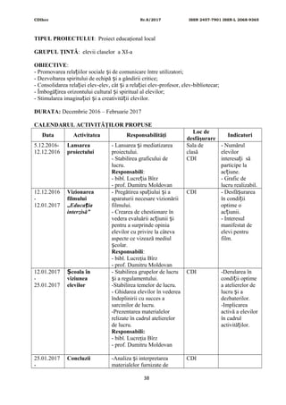 CDIhcc Nr.8/2017 ISSN 2457-7901 ISSN-L 2068-9365
TIPUL PROIECTULUI: Proiect educaţional local
GRUPUL ŢINTĂ: elevii claselor a XI-a
OBIECTIVE:
- Promovarea rela iilor sociale i de comunicare între utilizatori;ț ș
- Dezvoltarea spiritului de echipă i a gândirii critice;ș
- Consolidarea rela iei elev-elev, cât i a rela iei elev-profesor, elev-bibliotecar;ț ș ț
- Îmbogă irea orizontului cultural i spiritual al elevilor;ț ș
- Stimularea imagina iei i a creativită ii elevilor.ț ș ț
DURATA: Decembrie 2016 – Februarie 2017
CALENDARUL ACTIVITĂŢILOR PROPUSE
Data Activitatea Responsabilităţi
Loc de
desfăşurare
Indicatori
5.12.2016-
12.12.2016
Lansarea
proiectului
- Lansarea i mediatizareaș
proiectului.
- Stabilirea graficului de
lucru.
Responsabili:
- bibl. Lucre ia Bîrzț
- prof. Dumitru Moldovan
Sala de
clasă
CDI
- Numărul
elevilor
interesa i săț
participe la
ac iune.ț
- Grafic de
lucru realizabil.
12.12.2016
-
12.01.2017
Vizionarea
filmului
„Educa iaț
interzisă”
- Pregătirea spa iului i aț ș
aparaturii necesare vizionării
filmului.
- Crearea de chestionare în
vedera evaluării ac iunii iț ș
pentru a surprinde opinia
elevilor cu privire la câteva
aspecte ce vizează mediul
colar.ș
Responsabili:
- bibl. Lucreţia Bîrz
- prof. Dumitru Moldovan
CDI - Desfă urareaș
în condi iiț
optime o
ac iunii.ț
- Interesul
manifestat de
elevi pentru
film.
12.01.2017
-
25.01.2017
coala înȘ
viziunea
elevilor
- Stabilirea grupelor de lucru
i a regulamentului.ș
-Stabilirea temelor de lucru.
- Ghidarea elevilor în vederea
îndeplinirii cu succes a
sarcinilor de lucru.
-Prezentarea materialelor
relizate în cadrul atelierelor
de lucru.
Responsabili:
- bibl. Lucreţia Bîrz
- prof. Dumitru Moldovan
CDI -Derularea în
condi ii optimeț
a atelierelor de
lucru i aș
dezbaterilor.
-Implicarea
activă a elevilor
în cadrul
activită ilor.ț
25.01.2017
-
Concluzii -Analiza i interpretareaș
materialelor furnizate de
CDI
38
 