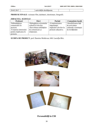 CDIhcc Nr.8/2017 ISSN 2457-7901 ISSN-L 2068-9365
20.02.2017 activită ile desfă urate.ț ș
PRODUSE FINALE: vizionare film, dezbateri, chestionare, fotografii.
IMPACTUL SCONTAT
Profesori Elevi Parinţi Comunitate locală
-Îmbunătăţirea
comunicării în
proiecte.
-Creşterea interesului
pentru implicarea în
proiecte.
-Îmbogăţirea orizontului
cultural al elevilor.
-Dezvoltarea abilităţilor
de comunicare şi
relaţionare.
-Conştientizarea
importanţei
implicării elevilor în
proiecte educative.
-Sensibilizarea faţă
de activitatea
culturală a instituţiei
de învă ământț
ECHIPA DE PROIECT: prof. Dumitru Moldovan; bibl. Lucre ia Bîrz.ț
Personalită i la CDIț
39
 