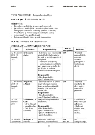 CDIhcc Nr.8/2017 ISSN 2457-7901 ISSN-L 2068-9365
TIPUL PROIECTULUI : Proiect educaţional local
GRUPUL ŢINTĂ: elevii claselor IX – XI
OBIECTIVE:
- Dezvoltarea abilită ilor i competen elor sociale;ț ș ț
- Dezvoltarea capacită ii de comunicare i de interac iune;ț ș ț
- Îmbogăţirea orizontului cultural şi spiritual al elevilor;
- Valorificarea i promovarea personalită ilor locale;ș ț
- Atragerea elevilor spre bibliotecă;
- Întărirea colaborării dintre coală i comunitate.ș ș
DURATA: Decembrie 2016 – Februarie 2017
CALENDARUL ACTIVITĂŢILOR PROPUSE
Data Activitatea Responsabilităţi
Loc de
desfăşurare
Indicatori
12 decembrie
2016 -10
ianuarie
2017
Invitarea la
dialog
- Selectarea unor personalită iț
din jude ul Alba în vedereaț
invitării la un dialog cu elevii
colegiului;
- Trimiterea invita iilor;ț
- Contactarea personalită ilorț
care au acceptat invita ia deț
participare în vederea
stabilirii detaliilor dialogului.
Responsabili:
- bibl. Lucreţia Bîrz
- prof. Alina Cri anș
CDI -Numărul
personalită iloț
r care au
acceptat
participarea la
întâlnirea cu
elevii.
12 decembrie
2016 -10
ianuarie
2017
Pregătirea
ac iuniiț
- Ini ierea elevilor în tehnicaț
interviului: cum luăm un
interviu, ce întrebări pot fi
folosite, ce ar trebui să
evităm, etc.
Responsabili:
- bibl. Lucreţia Bîrz
- prof. Dumitru Moldovan
CDI -Interesul
manifestat de
elevi pentru
materialele
prezentate.
10 – 31
ianuarie
2017
Personalită i laț
CDI:
- Silvan Stâncel
- Ioana Bogă anț
- Prof. Sonia
Elvireanu
- Organizarea i moderareaș
întâlnirilor.
Responsabili:
- bibl. Lucreţia Bîrz
- prof. Alina Cri anș
- prof. Codru a Mure anț ș
- prof. Delia Ple aș
CDI - Derularea în
bune condi ii aț
ac iunilor.ț
- Dialoguri
reu ite întreș
elevi iș
invita i.ț
10 ianuarie
-27 februarie
Dialoguri la
distan ăț
- Ghidarea elevilor pe
parcursul coresponden ei.ț
CDI
Sala de
- O
coresponden ăț
40
 