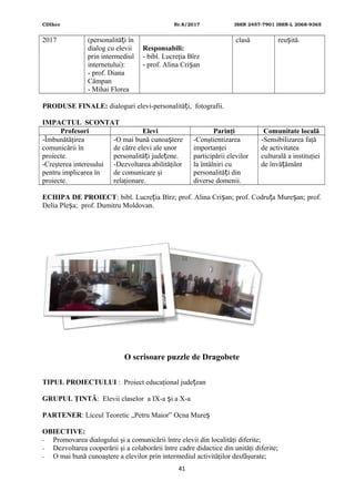 CDIhcc Nr.8/2017 ISSN 2457-7901 ISSN-L 2068-9365
2017 (personalită i înț
dialog cu elevii
prin intermediul
internetului):
- prof. Diana
Câmpan
- Mihai Florea
Responsabili:
- bibl. Lucreţia Bîrz
- prof. Alina Cri anș
clasă reu ită.ș
PRODUSE FINALE: dialoguri elevi-personalită i, fotografii.ț
IMPACTUL SCONTAT
Profesori Elevi Parinţi Comunitate locală
-Îmbunătăţirea
comunicării în
proiecte.
-Creşterea interesului
pentru implicarea în
proiecte.
-O mai bună cunoa tereș
de către elevi ale unor
personalită i jude ene.ț ț
-Dezvoltarea abilităţilor
de comunicare şi
relaţionare.
-Conştientizarea
importanţei
participării elevilor
la întâlniri cu
personalită i dinț
diverse domenii.
-Sensibilizarea faţă
de activitatea
culturală a instituţiei
de învă ământț
ECHIPA DE PROIECT: bibl. Lucre ia Bîrz; prof. Alina Cri an; prof. Codru a Mure an; prof.ț ș ț ș
Delia Ple a; prof. Dumitru Moldovan.ș
O scrisoare puzzle de Dragobete
TIPUL PROIECTULUI : Proiect educaţional jude eanț
GRUPUL ŢINTĂ: Elevii claselor a IX-a i a X-aș
PARTENER: Liceul Teoretic „Petru Maior” Ocna Mureș
OBIECTIVE:
- Promovarea dialogului şi a comunicării între elevii din localităţi diferite;
- Dezvoltarea cooperării şi a colaborării între cadre didactice din unităţi diferite;
- O mai bună cunoaştere a elevilor prin intermediul activităţilor desfăşurate;
41
 