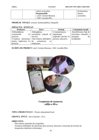 CDIhcc Nr.8/2017 ISSN 2457-7901 ISSN-L 2068-9365
citirea scrisorilor.
Responsabili:
- prof. Carmen Busuioc
- bibl. Lucreţia Bîrz
i lecturareaș
tuturor
scrisorilor.
PRODUSE FINALE: scrisori, lectură publică, fotografii.
IMPACTUL SCONTAT
Profesori Elevi Parinţi Comunitate locală
-Îmbunătăţirea
comunicării în
proiecte.
-Creşterea interesului
pentru implicarea în
proiecte.
-Îmbogăţirea
orizontului cultural al
elevilor.
-Dezvoltarea abilităţilor
de comunicare şi
relaţionare.
-Conştientizarea
importanţei
implicării elevilor în
proiecte educative.
-Sensibilizarea faţă de
activitatea culturală a
instituţiei de
învă ământț
ECHIPA DE PROIECT: prof. Carmen Busuioc; bibl. Lucre ia Bîrz.ț
Campionat de memorat,
edi ia a III-aț
TIPUL PROIECTULUI : Proiect educaţional local
GRUPUL ŢINTĂ: elevii claselor a X-a
OBIECTIVE:
- Dezvoltarea spiritului de competi ie;ț
- Formarea abilităţilor de memorare prin asociere, disociere, conexiune de termeni iș
înregistrare detaliată a informaţiei.
43
 