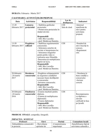 CDIhcc Nr.8/2017 ISSN 2457-7901 ISSN-L 2068-9365
DURATA: Februarie - Martie 2017
CALENDARUL ACTIVITĂŢILOR PROPUSE
Data Activitatea Responsabilităţi
Loc de
desfăşurare
Indicatori
13-20
februarie 2017
Lansarea
proiectului
- Stabilirea graficului
proiectului.
- Promovarea proiectului în
rândul elevilor.
Responsabili:
- bibl. Bîrz Lucre iaț
- prof. Moldovan Dumitru
CDI
Sala de clasă
-Interesul
manifestat de
elevi pentru
activitatea
propusă.
13-20
februarie 2017
Pregătirea
ac iuniiț
- Stabilirea regulamentului
concursului.
- Selectarea seturilor de
cuvinte si înregistrarea lor.
- Selectarea imaginilor
pentru proba video si
realizarea unor filmule e.ț
-Întocmirea i multiplicareaș
fi elor de lucru.ș
Responsabili:
- bibl. Bîrz Lucre iaț
- prof. Moldovan Dumitru
CDI -Numărul de
elevi înscri i înș
concurs.
-Regulament
clar.
20 februarie
-24 martie
2017
Derularea
concursului
-Pregătirea echipamentelor
i asigurarea condi iilorș ț
necesare bunei desfă urăriș
a concursului.
-Jurizarea concursului.
Responsabili:
- bibl. Bîrz Lucre iaț
- prof. Moldovan Dumitru
CDI - Derularea în
bune condi ii aț
concursului.
-Jurizare
corectă.
20 februarie
-24 martie
2016
Finalizarea
concursului
-Crearea machetei pentru
diplome.
-Listarea i multiplicareaș
diplomelor.
-Vizarea diplomelor.
Responsabili:
- bibl. Bîrz Lucre iaț
- prof. Moldovan Dumitru
CDI -
Recompensarea
cu diplome a
elevilor
califica i la fazaț
pe coală.ș
PRODUSE FINALE: competi ie, fotografii.ț
IMPACTUL SCONTAT
Profesori Elevi Parinţi Comunitate locală
-Îmbunătăţirea comunicării
în proiecte.
- Dezvoltarea
spiritului de
-Conştientizarea
importanţei
-Sensibilizarea faţă de
activitatea culturală a
44
 