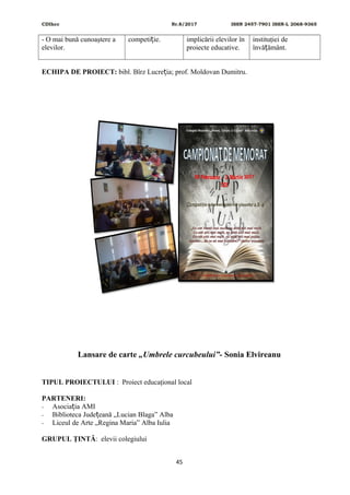CDIhcc Nr.8/2017 ISSN 2457-7901 ISSN-L 2068-9365
- O mai bună cunoaştere a
elevilor.
competi ie.ț implicării elevilor în
proiecte educative.
instituţiei de
învă ământ.ț
ECHIPA DE PROIECT: bibl. Bîrz Lucre ia; prof. Moldovan Dumitru.ț
Lansare de carte „Umbrele curcubeului”- Sonia Elvireanu
TIPUL PROIECTULUI : Proiect educaţional local
PARTENERI:
- Asocia ia AMIț
- Biblioteca Jude eană „Lucian Blaga” Albaț
- Liceul de Arte „Regina Maria” Alba Iulia
GRUPUL ŢINTĂ: elevii colegiului
45
 