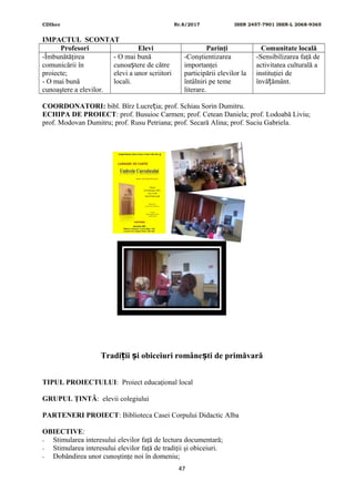CDIhcc Nr.8/2017 ISSN 2457-7901 ISSN-L 2068-9365
IMPACTUL SCONTAT
Profesori Elevi Parinţi Comunitate locală
-Îmbunătăţirea
comunicării în
proiecte;
- O mai bună
cunoaştere a elevilor.
- O mai bună
cunoa tere de cătreș
elevi a unor scriitori
locali.
-Conştientizarea
importanţei
participării elevilor la
întâlniri pe teme
literare.
-Sensibilizarea faţă de
activitatea culturală a
instituţiei de
învă ământ.ț
COORDONATORI: bibl. Bîrz Lucre ia; prof. Schiau Sorin Dumitru.ț
ECHIPA DE PROIECT: prof. Busuioc Carmen; prof. Cetean Daniela; prof. Lodoabă Liviu;
prof. Modovan Dumitru; prof. Rusu Petriana; prof. Secară Alina; prof. Suciu Gabriela.
Tradi ii i obiceiuri române ti de primăvarăț ș ș
TIPUL PROIECTULUI: Proiect educaţional local
GRUPUL ŢINTĂ: elevii colegiului
PARTENERI PROIECT: Biblioteca Casei Corpului Didactic Alba
OBIECTIVE:
- Stimularea interesului elevilor faţă de lectura documentară;
- Stimularea interesului elevilor faţă de tradiţii şi obiceiuri.
- Dobândirea unor cunoştinţe noi în domeniu;
47
 