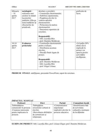 CDIhcc Nr.8/2017 ISSN 2457-7901 ISSN-L 2068-9365
februarie
– 10
aprilie
2017
sociologică –
realizarea unei
anchete în rândul
locuitorilor
jude ului Alba peț
tema tradi iilor iț ș
obiceiurilor de
primăvară.
derulare a cercetării;
- Construc ia chestionarului;ț
- Stabilirea e antionului;ș
- Pregătirea elevilor în
vederea aplicării
chestionarelor.
- Prelucrarea i analizaș
chestionarelor.
- Întocmirea raportului de
cercetare.
Responsabili:
- bibl. Lucre ia Bîrzț
- prof. Dumitru Moldovan
graficului de
lucru.
10-14
aprilie
2017
Evaluarea
proiectului
- Construc ia chestionaruluiț
pentru evaluare;
- Distribuirea acestuia
elevilor;
- Discu ii finale legate deț
proiect.
Responsabili:
- prof. Dumitru Moldovan
- bibl. Lucre ia Bîrzț
- prof. Gligor Liliana
-Cel pu in 50%ț
dintre elevii
implica i înț
proiect vor
aprecia pozitiv
activită ileț
desfă urate.ș
PRODUSE FINALE: măr i oare, prezentări PowerPoint, raport de cercetare.ț ș
IMPACTUL SCONTAT
Profesori Elevi Parinţi Comunitate locală
-Îmbunătăţirea
comunicării în proiecte.
-Creşterea interesului
pentru implicarea în
proiecte.
-Îmbogăţirea
orizontului cultural al
elevilor.
-Dezvoltarea abilităţilor
de comunicare şi
relaţionare.
-Conştientizarea
importanţei
implicării elevilor în
proiecte educative.
-Sensibilizarea faţă
de activitatea
culturală a instituţiei
de învă ământț
ECHIPA DE PROIECT: bibl. Lucre ia Bîrz; prof. Liliana Gligor; prof. Dumitru Moldovan.ț
49
 