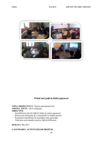 CDIhcc Nr.8/2017 ISSN 2457-7901 ISSN-L 2068-9365
Primii mei pa i în limba japonezăș
TIPUL PROIECTULUI: Proiect educaţional local
GRUPUL ŢINTĂ: elevii colegiului
OBIECTIVE:
- Sensibilizarea elevilor fa ă de limba i cultura japoneză;ț ș
- Promovarea dialogului i a comunicării în rândul elevilor;ș
- Încurajarea transferului de cunoa tere între genera ii;ș ț
- Cultivarea unei atitudini pozitive fa ă de bibliotecă.ț
DURATA: Mai 2017
CALENDARUL ACTIVITĂŢILOR PROPUSE
50
 