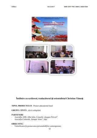 CDIhcc Nr.8/2017 ISSN 2457-7901 ISSN-L 2068-9365
Întâlnire cu scriitorul, traducătorul i orientalistul Christian Tămaș ș
TIPUL PROIECTULUI: Proiect educaţional local
GRUPUL ŢINTĂ: elevii colegiului
PARTENERI:
- Asocia ia AMI, Alba Iulia, Cenaclul „Jacques Prévert”.ț
- Asocia ia Culturală „Semper Artes”, Ia i.ț ș
OBIECTIVE:
- Valorificarea i promovarea personalită ilor contemporane;ș ț
52
 